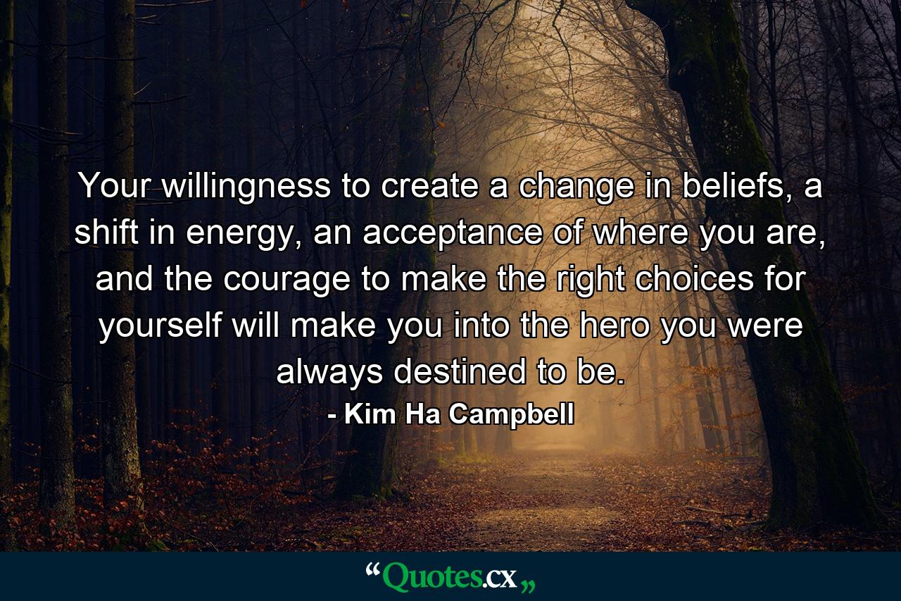 Your willingness to create a change in beliefs, a shift in energy, an acceptance of where you are, and the courage to make the right choices for yourself will make you into the hero you were always destined to be. - Quote by Kim Ha Campbell