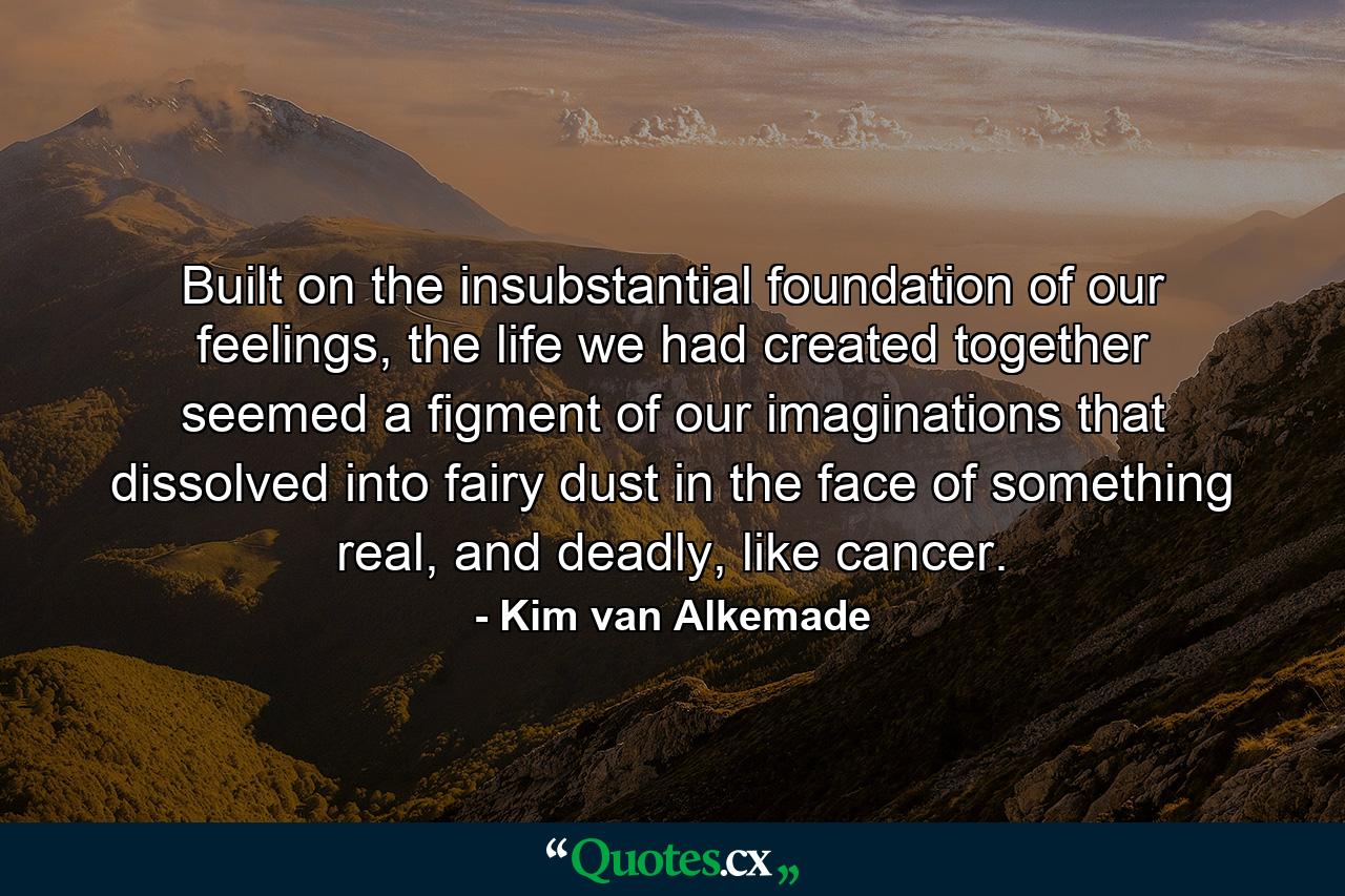 Built on the insubstantial foundation of our feelings, the life we had created together seemed a figment of our imaginations that dissolved into fairy dust in the face of something real, and deadly, like cancer. - Quote by Kim van Alkemade