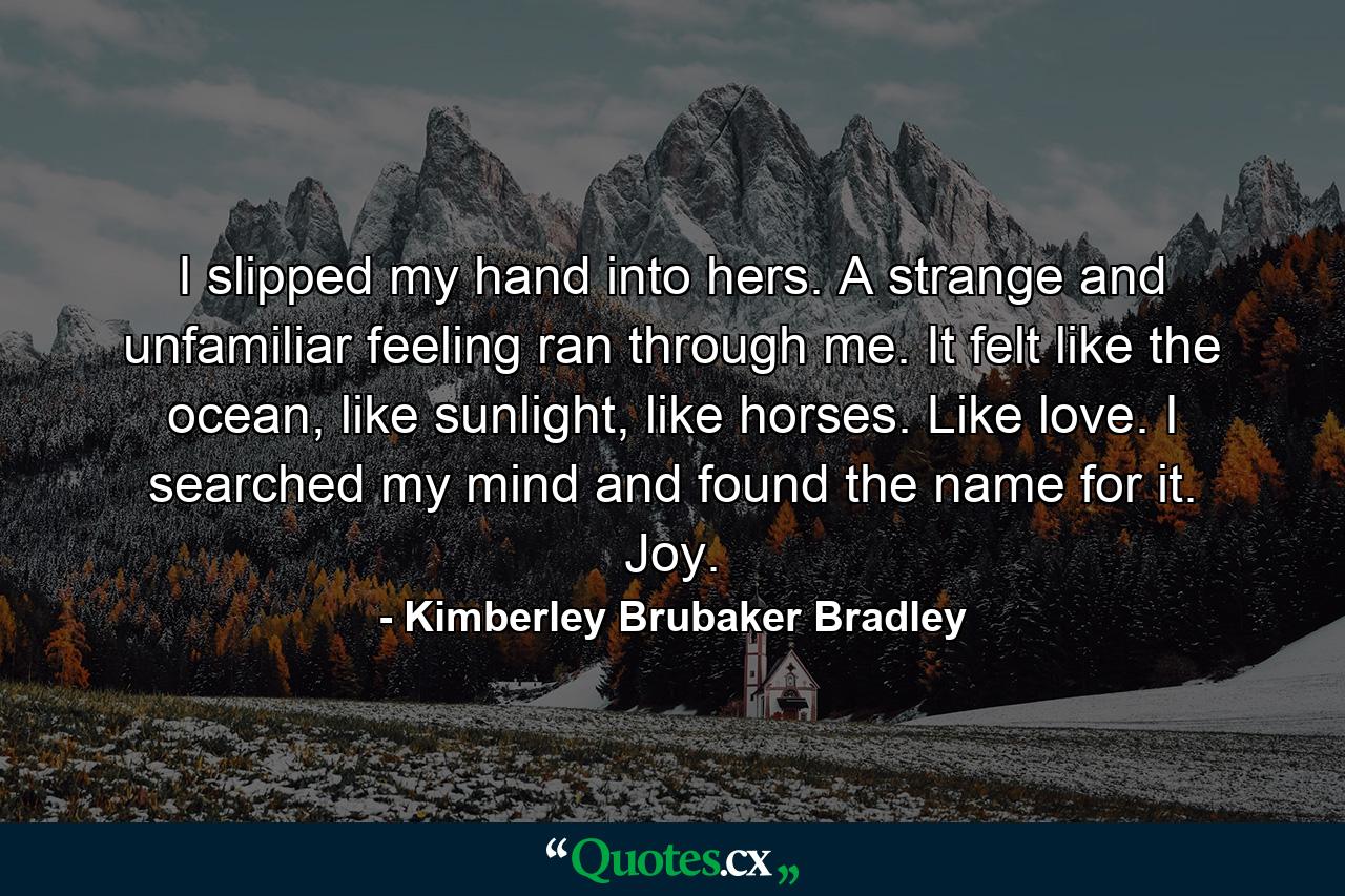 I slipped my hand into hers. A strange and unfamiliar feeling ran through me. It felt like the ocean, like sunlight, like horses. Like love. I searched my mind and found the name for it. Joy. - Quote by Kimberley Brubaker Bradley