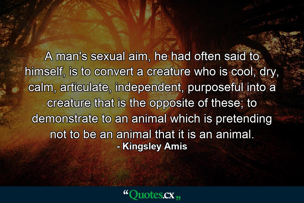 A man's sexual aim, he had often said to himself, is to convert a creature who is cool, dry, calm, articulate, independent, purposeful into a creature that is the opposite of these; to demonstrate to an animal which is pretending not to be an animal that it is an animal. - Quote by Kingsley Amis