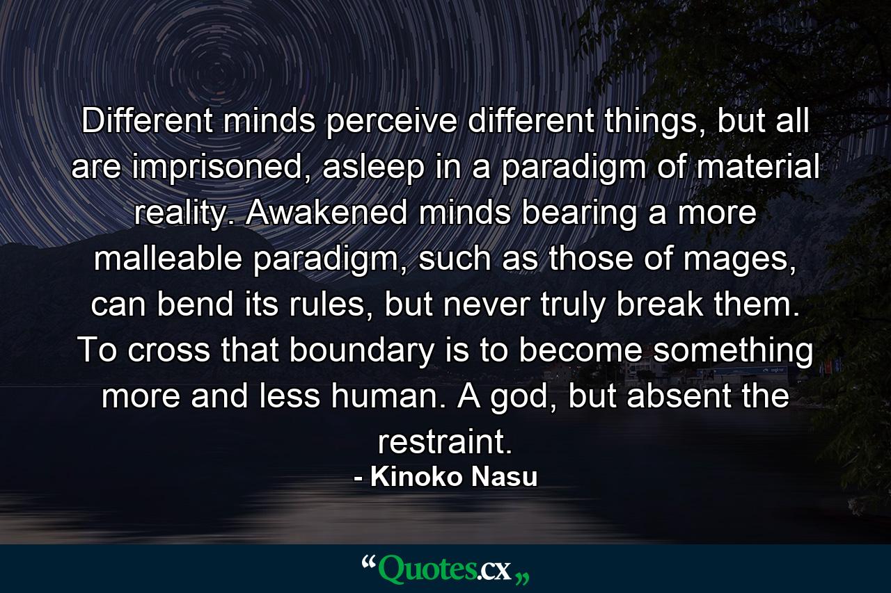 Different minds perceive different things, but all are imprisoned, asleep in a paradigm of material reality. Awakened minds bearing a more malleable paradigm, such as those of mages, can bend its rules, but never truly break them. To cross that boundary is to become something more and less human. A god, but absent the restraint. - Quote by Kinoko Nasu