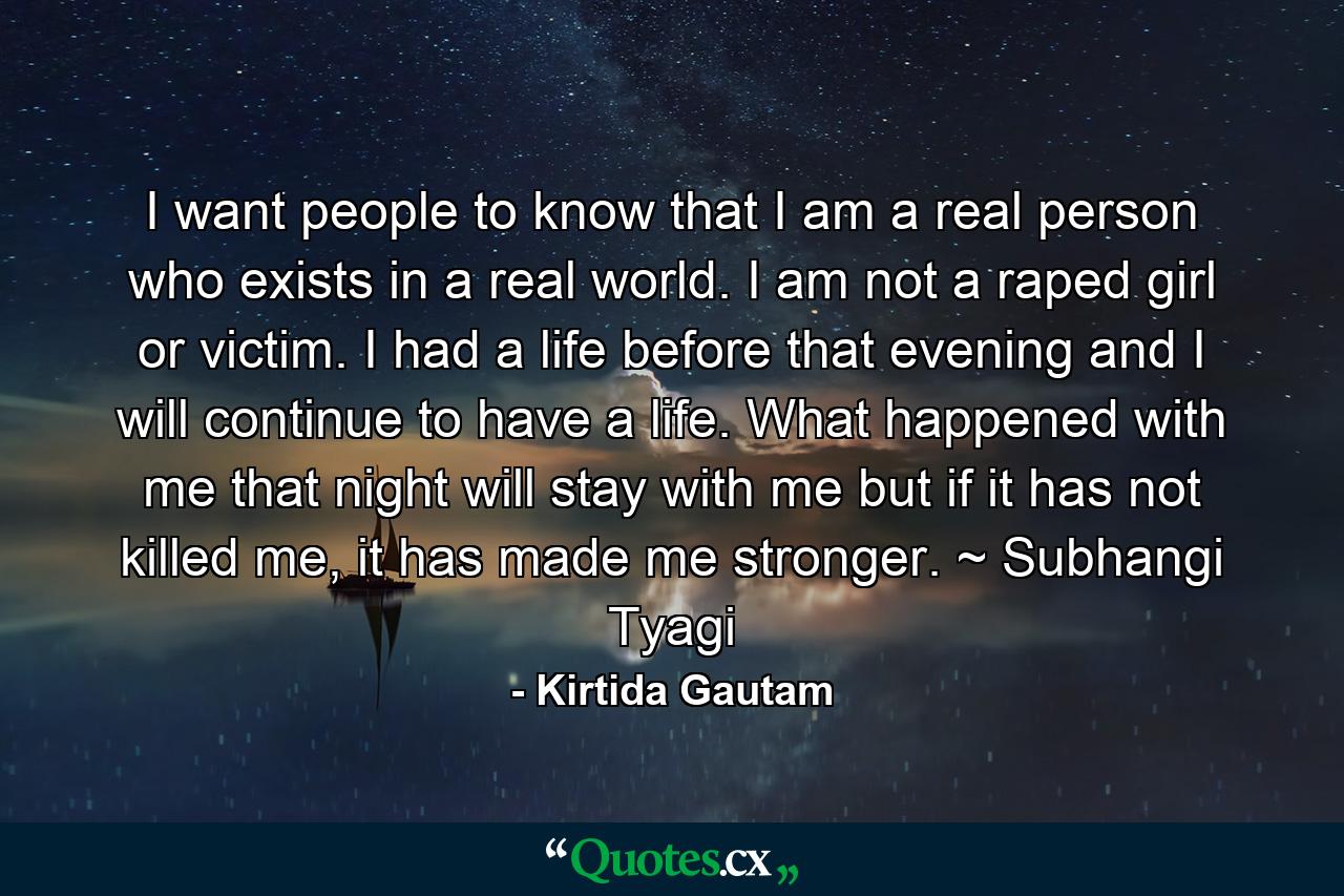 I want people to know that I am a real person who exists in a real world. I am not a raped girl or victim. I had a life before that evening and I will continue to have a life. What happened with me that night will stay with me but if it has not killed me, it has made me stronger. ~ Subhangi Tyagi - Quote by Kirtida Gautam