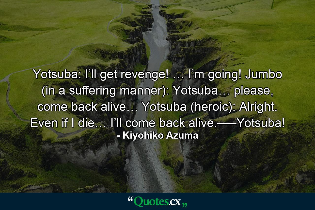 Yotsuba: I’ll get revenge! … I’m going! Jumbo (in a suffering manner): Yotsuba… please, come back alive… Yotsuba (heroic): Alright. Even if I die… I’ll come back alive.—–Yotsuba! - Quote by Kiyohiko Azuma