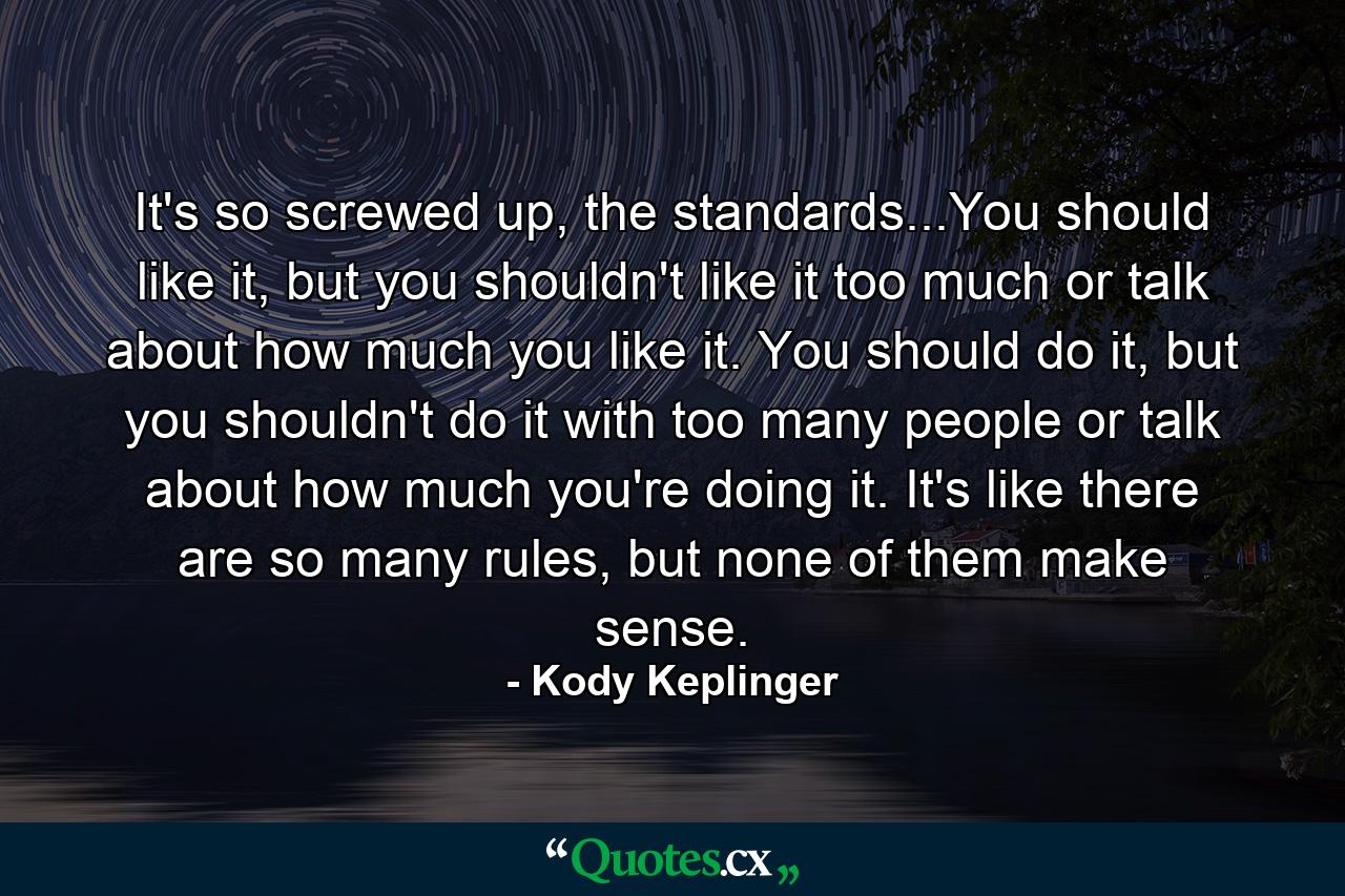 It's so screwed up, the standards...You should like it, but you shouldn't like it too much or talk about how much you like it. You should do it, but you shouldn't do it with too many people or talk about how much you're doing it. It's like there are so many rules, but none of them make sense. - Quote by Kody Keplinger