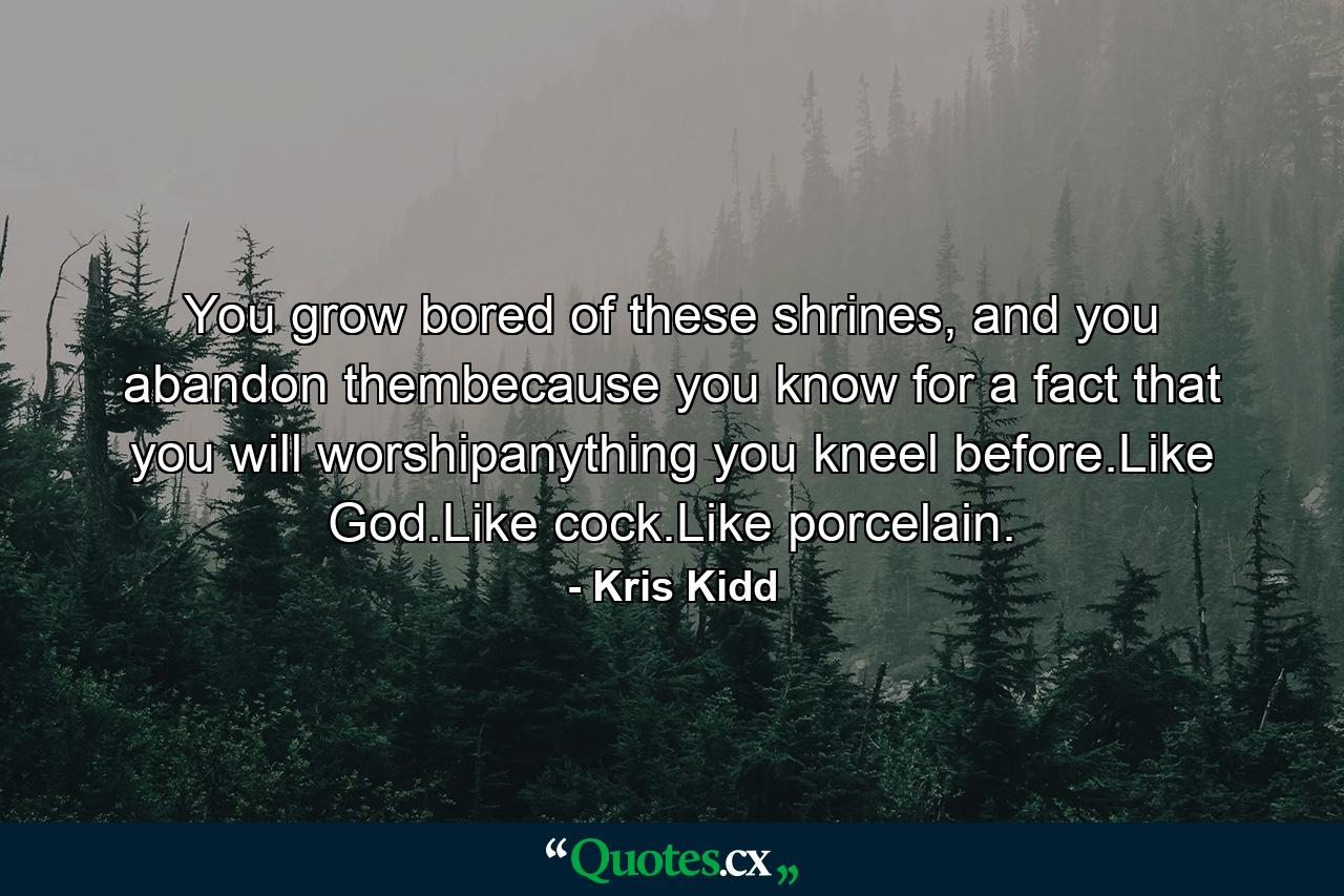 You grow bored of these shrines, and you abandon thembecause you know for a fact that you will worshipanything you kneel before.Like God.Like cock.Like porcelain. - Quote by Kris Kidd