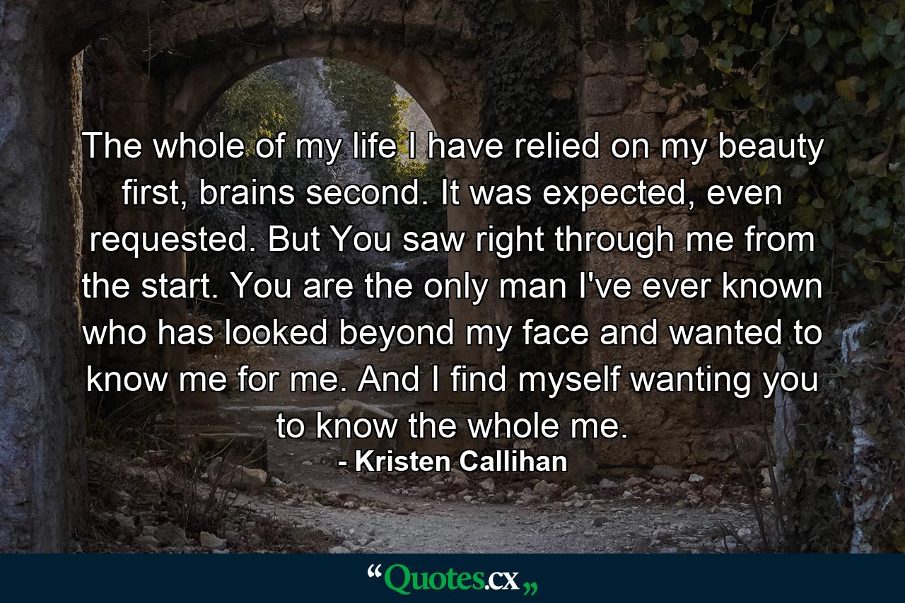 The whole of my life I have relied on my beauty first, brains second. It was expected, even requested. But You saw right through me from the start. You are the only man I've ever known who has looked beyond my face and wanted to know me for me. And I find myself wanting you to know the whole me. - Quote by Kristen Callihan