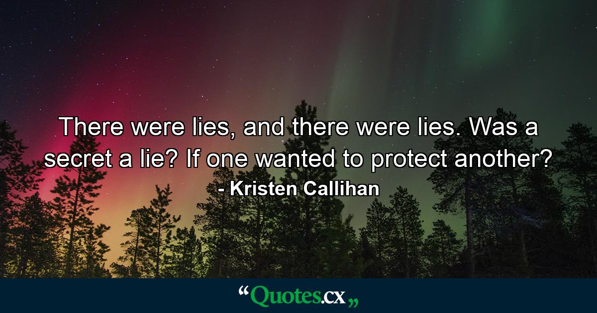 There were lies, and there were lies. Was a secret a lie? If one wanted to protect another? - Quote by Kristen Callihan