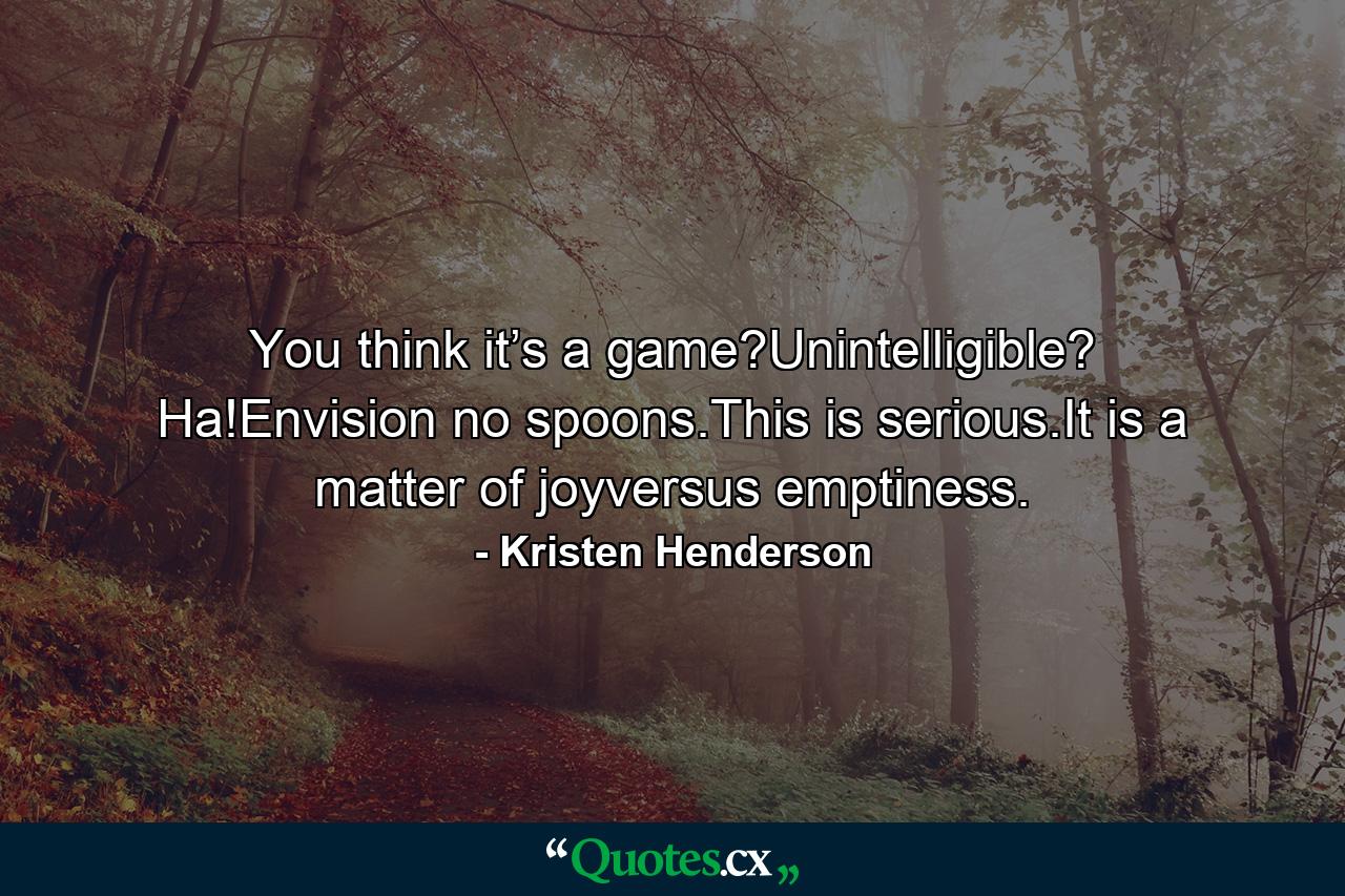 You think it’s a game?Unintelligible? Ha!Envision no spoons.This is serious.It is a matter of joyversus emptiness. - Quote by Kristen Henderson