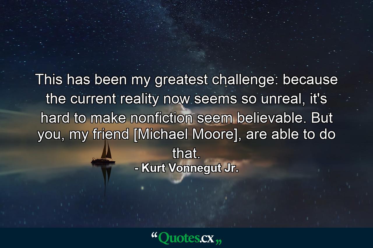 This has been my greatest challenge: because the current reality now seems so unreal, it's hard to make nonfiction seem believable. But you, my friend [Michael Moore], are able to do that. - Quote by Kurt Vonnegut Jr.