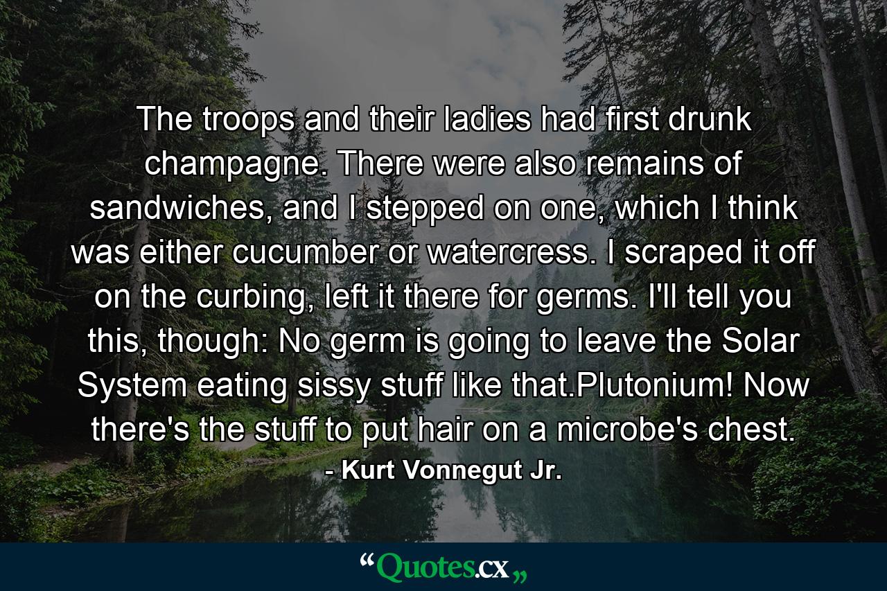 The troops and their ladies had first drunk champagne. There were also remains of sandwiches, and I stepped on one, which I think was either cucumber or watercress. I scraped it off on the curbing, left it there for germs. I'll tell you this, though: No germ is going to leave the Solar System eating sissy stuff like that.Plutonium! Now there's the stuff to put hair on a microbe's chest. - Quote by Kurt Vonnegut Jr.