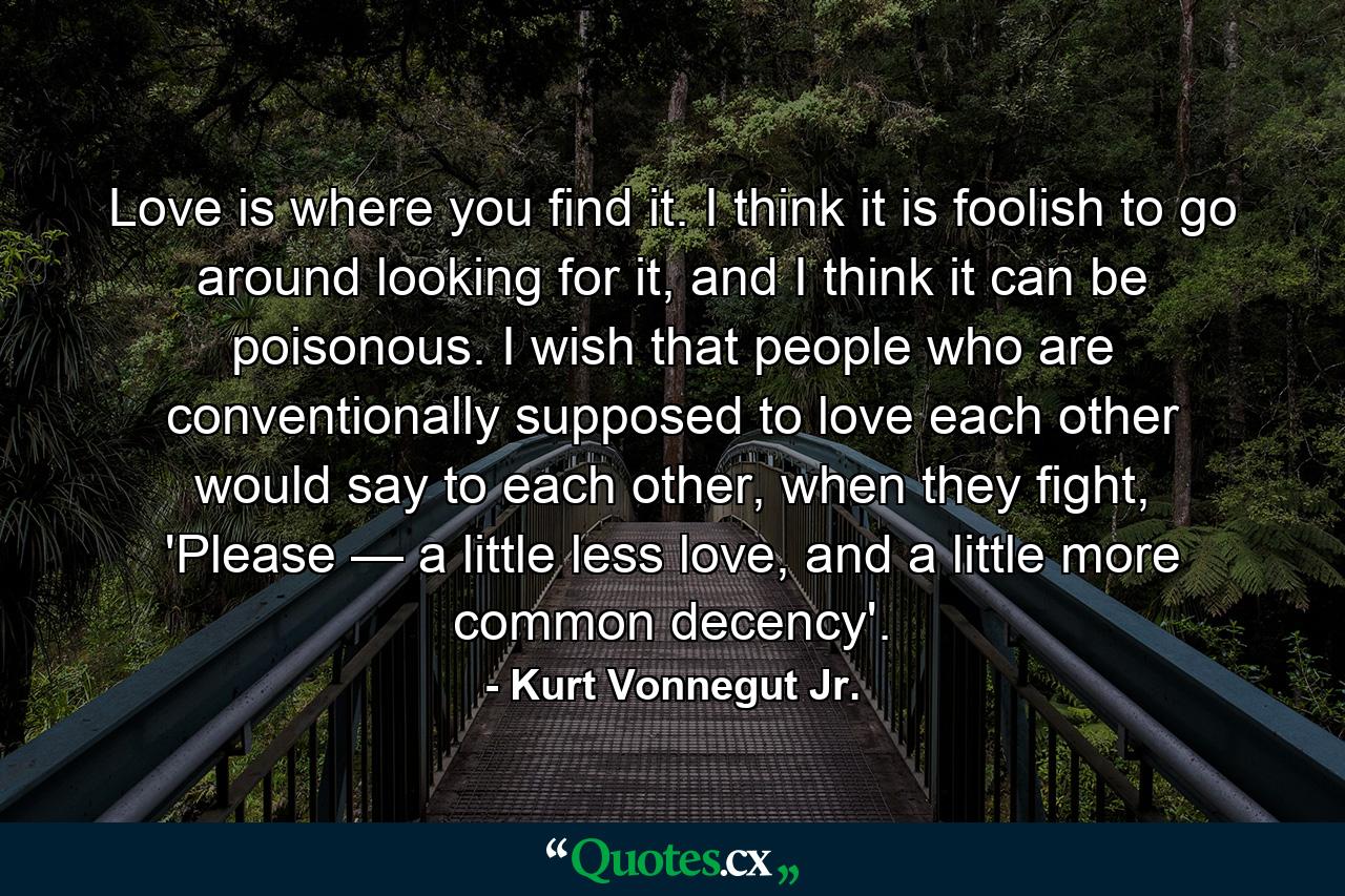 Love is where you find it. I think it is foolish to go around looking for it, and I think it can be poisonous. I wish that people who are conventionally supposed to love each other would say to each other, when they fight, 'Please — a little less love, and a little more common decency'. - Quote by Kurt Vonnegut Jr.