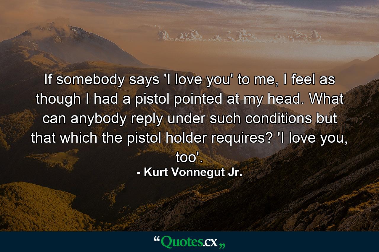 If somebody says 'I love you' to me, I feel as though I had a pistol pointed at my head. What can anybody reply under such conditions but that which the pistol holder requires? 'I love you, too'. - Quote by Kurt Vonnegut Jr.