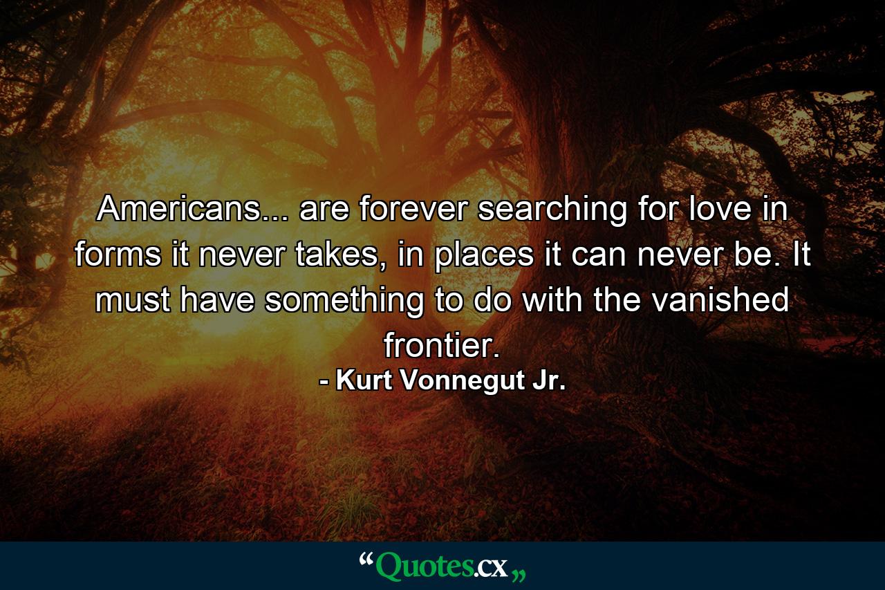 Americans... are forever searching for love in forms it never takes, in places it can never be. It must have something to do with the vanished frontier. - Quote by Kurt Vonnegut Jr.