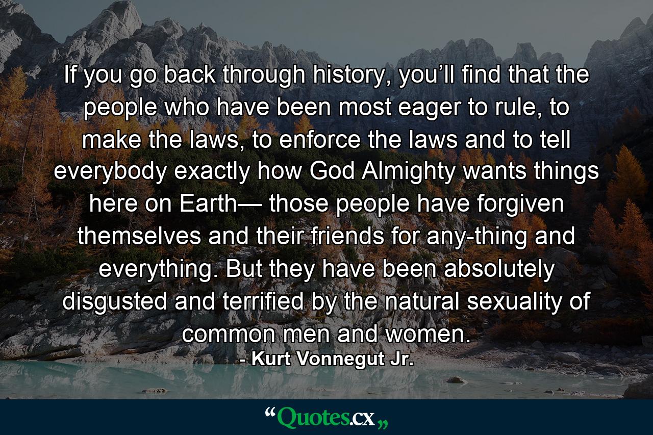 If you go back through history, you’ll find that the people who have been most eager to rule, to make the laws, to enforce the laws and to tell everybody exactly how God Almighty wants things here on Earth— those people have forgiven themselves and their friends for any-thing and everything. But they have been absolutely disgusted and terrified by the natural sexuality of common men and women. - Quote by Kurt Vonnegut Jr.