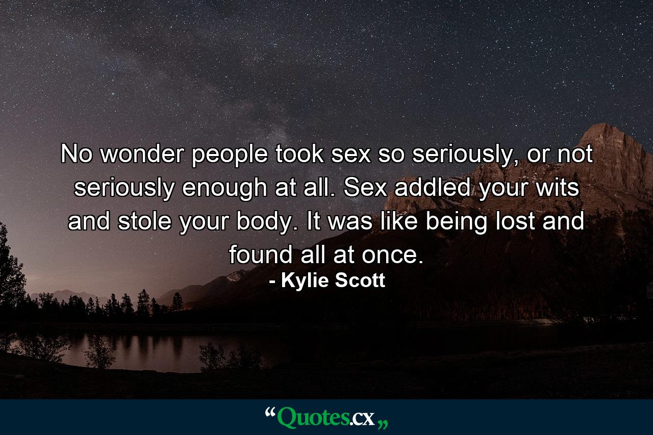 No wonder people took sex so seriously, or not seriously enough at all. Sex addled your wits and stole your body. It was like being lost and found all at once. - Quote by Kylie Scott