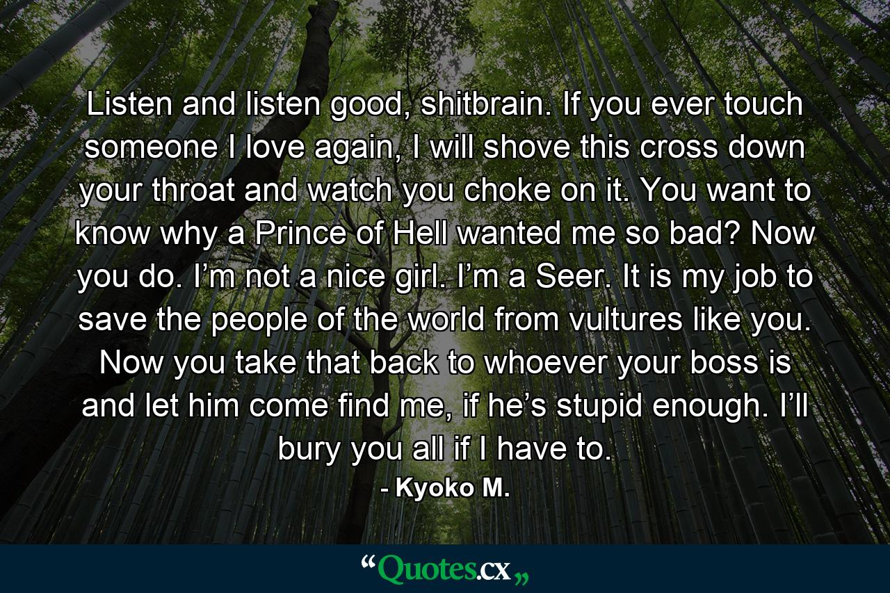 Listen and listen good, shitbrain. If you ever touch someone I love again, I will shove this cross down your throat and watch you choke on it. You want to know why a Prince of Hell wanted me so bad? Now you do. I’m not a nice girl. I’m a Seer. It is my job to save the people of the world from vultures like you. Now you take that back to whoever your boss is and let him come find me, if he’s stupid enough. I’ll bury you all if I have to. - Quote by Kyoko M.