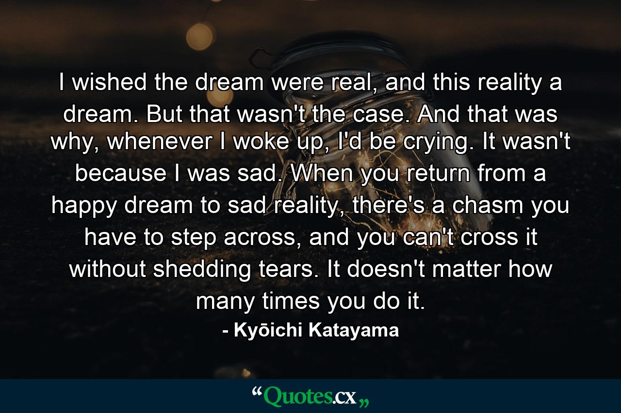 I wished the dream were real, and this reality a dream. But that wasn't the case. And that was why, whenever I woke up, I'd be crying. It wasn't because I was sad. When you return from a happy dream to sad reality, there's a chasm you have to step across, and you can't cross it without shedding tears. It doesn't matter how many times you do it. - Quote by Kyōichi Katayama