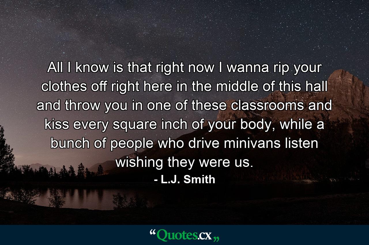 All I know is that right now I wanna rip your clothes off right here in the middle of this hall and throw you in one of these classrooms and kiss every square inch of your body, while a bunch of people who drive minivans listen wishing they were us. - Quote by L.J. Smith