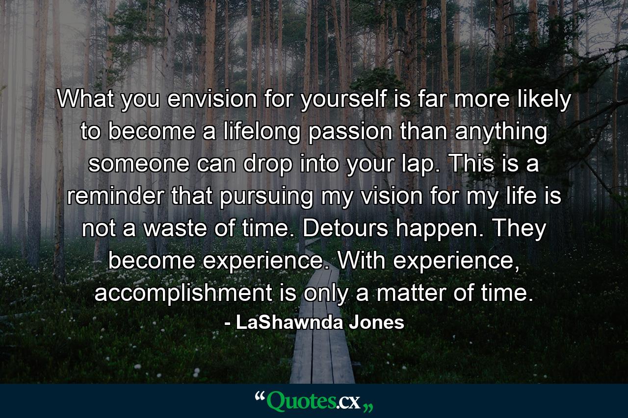 What you envision for yourself is far more likely to become a lifelong passion than anything someone can drop into your lap. This is a reminder that pursuing my vision for my life is not a waste of time. Detours happen. They become experience. With experience, accomplishment is only a matter of time. - Quote by LaShawnda Jones