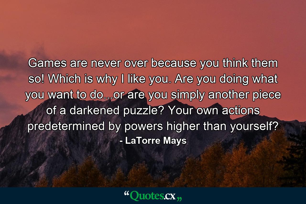 Games are never over because you think them so! Which is why I like you. Are you doing what you want to do...or are you simply another piece of a darkened puzzle? Your own actions predetermined by powers higher than yourself? - Quote by LaTorre Mays