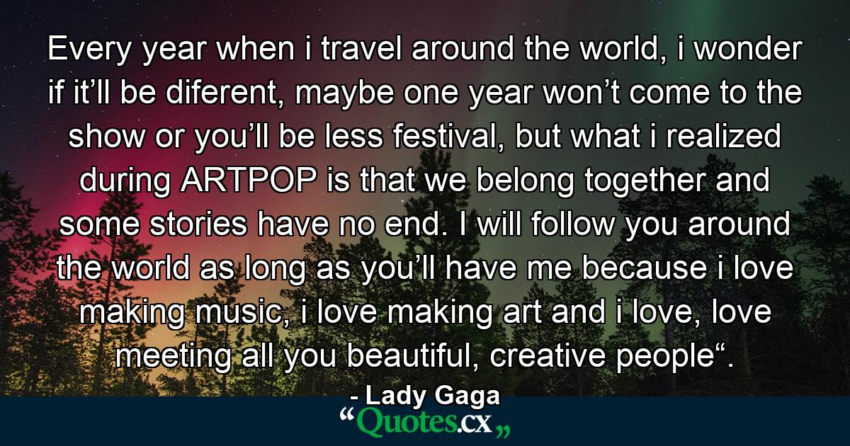 Every year when i travel around the world, i wonder if it’ll be diferent, maybe one year won’t come to the show or you’ll be less festival, but what i realized during ARTPOP is that we belong together and some stories have no end. I will follow you around the world as long as you’ll have me because i love making music, i love making art and i love, love meeting all you beautiful, creative people“. - Quote by Lady Gaga