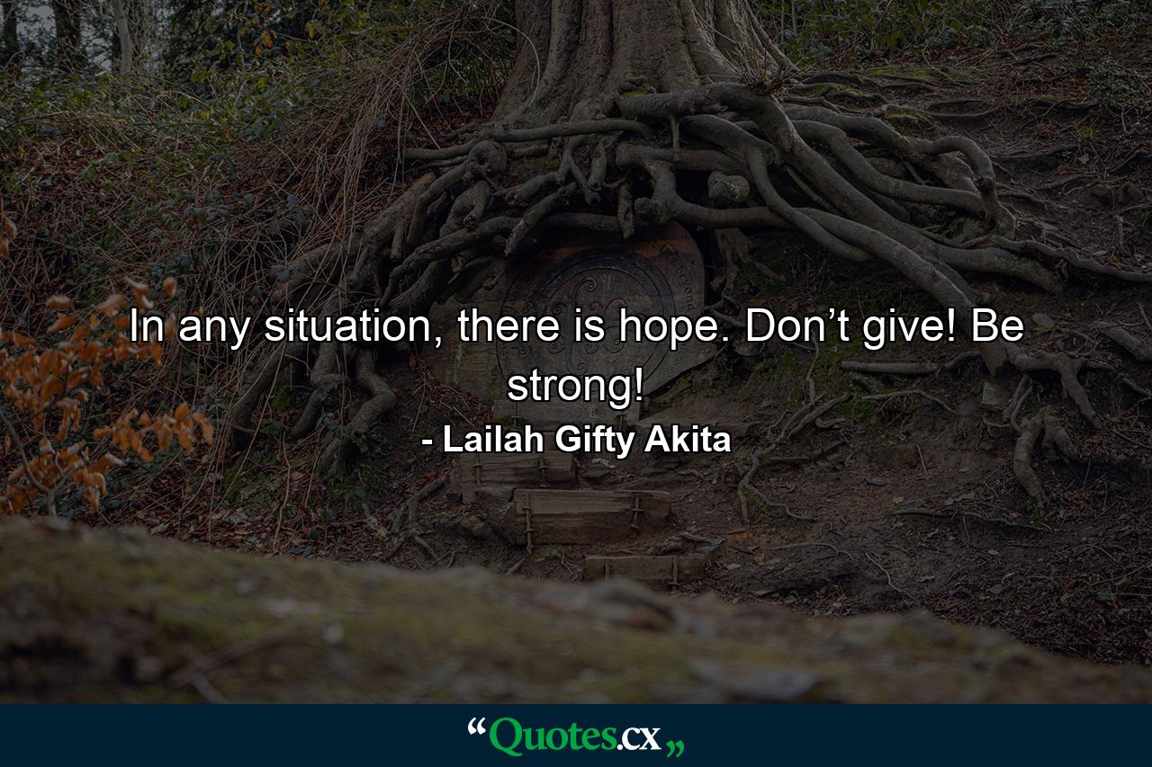 In any situation, there is hope. Don’t give! Be strong! - Quote by Lailah Gifty Akita