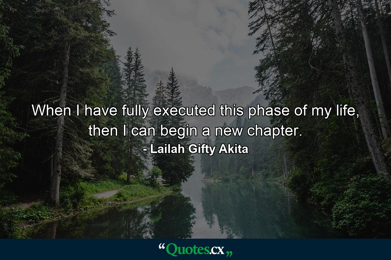 When I have fully executed this phase of my life, then I can begin a new chapter. - Quote by Lailah Gifty Akita