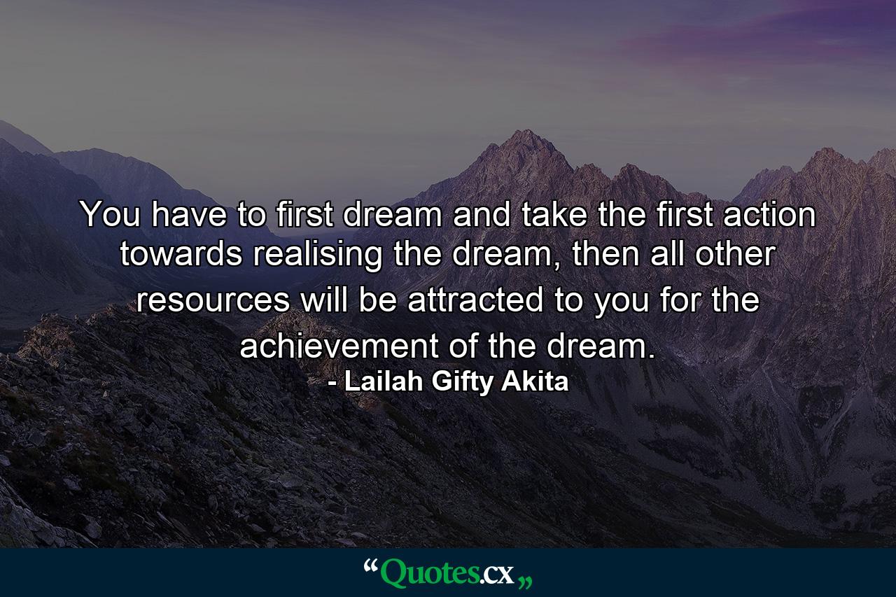 You have to first dream and take the first action towards realising the dream, then all other resources will be attracted to you for the achievement of the dream. - Quote by Lailah Gifty Akita