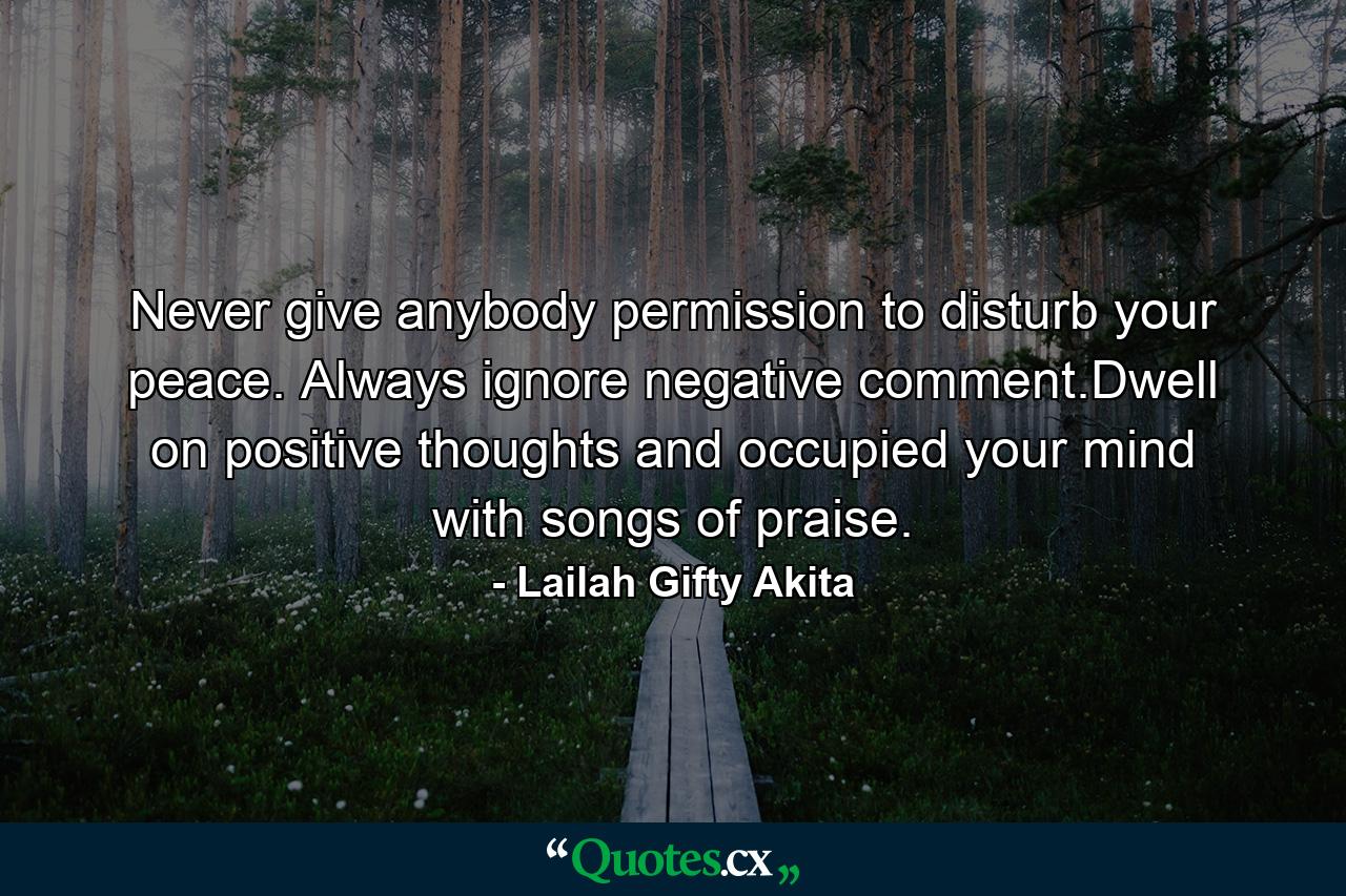 Never give anybody permission to disturb your peace. Always ignore negative comment.Dwell on positive thoughts and occupied your mind with songs of praise. - Quote by Lailah Gifty Akita