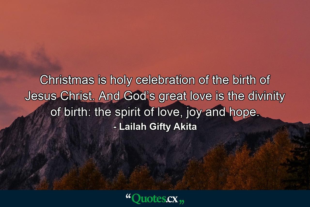 Christmas is holy celebration of the birth of Jesus Christ. And God’s great love is the divinity of birth: the spirit of love, joy and hope. - Quote by Lailah Gifty Akita