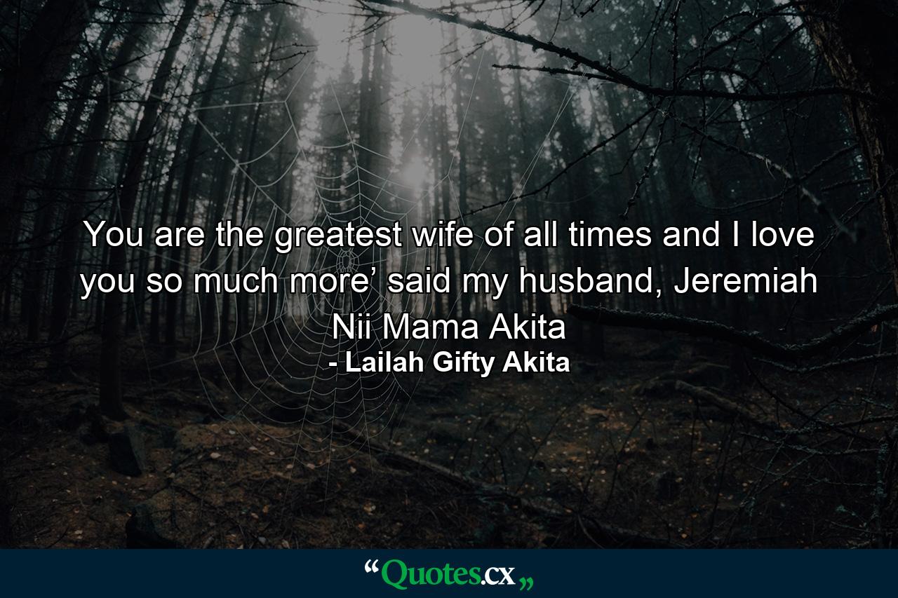 You are the greatest wife of all times and I love you so much more’ said my husband, Jeremiah Nii Mama Akita - Quote by Lailah Gifty Akita