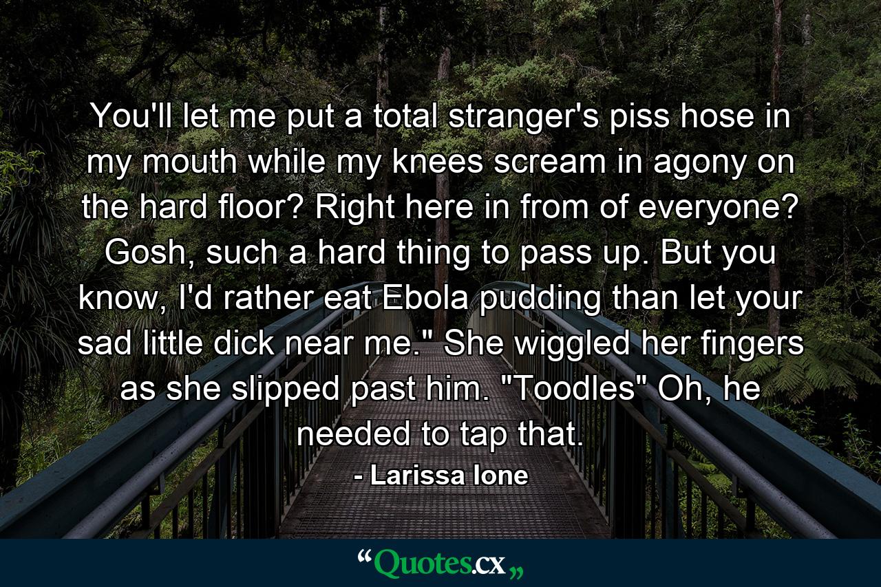 You'll let me put a total stranger's piss hose in my mouth while my knees scream in agony on the hard floor? Right here in from of everyone? Gosh, such a hard thing to pass up. But you know, I'd rather eat Ebola pudding than let your sad little dick near me.