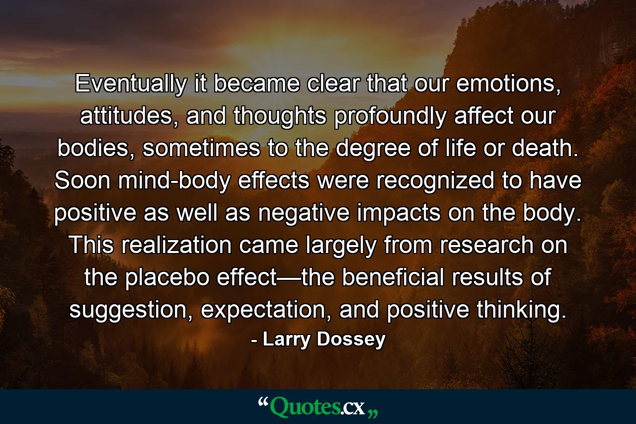 Eventually it became clear that our emotions, attitudes, and thoughts profoundly affect our bodies, sometimes to the degree of life or death. Soon mind-body effects were recognized to have positive as well as negative impacts on the body. This realization came largely from research on the placebo effect—the beneficial results of suggestion, expectation, and positive thinking. - Quote by Larry Dossey