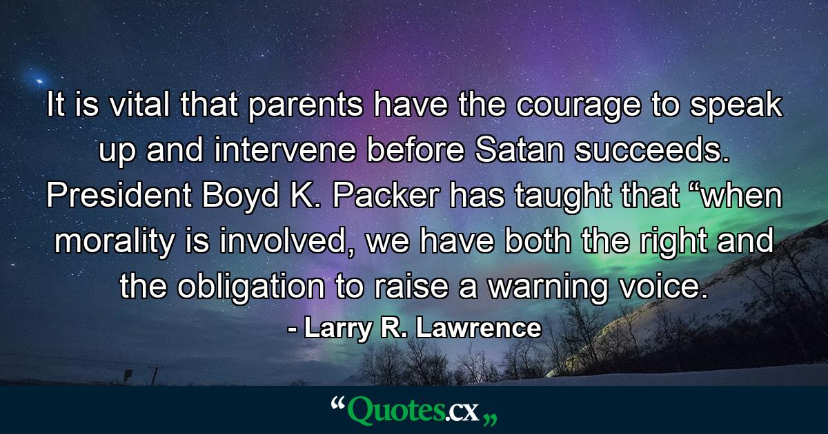 It is vital that parents have the courage to speak up and intervene before Satan succeeds. President Boyd K. Packer has taught that “when morality is involved, we have both the right and the obligation to raise a warning voice. - Quote by Larry R. Lawrence