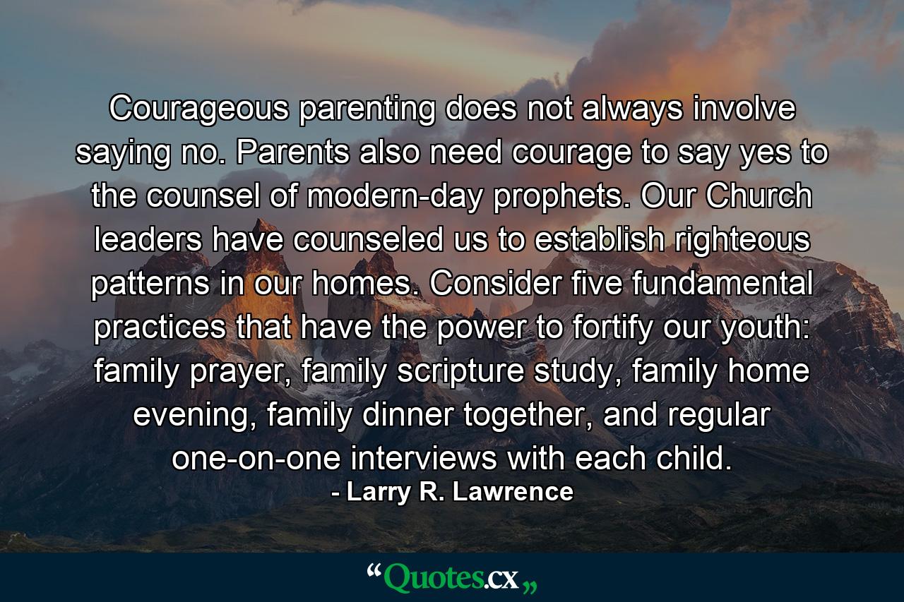 Courageous parenting does not always involve saying no. Parents also need courage to say yes to the counsel of modern-day prophets. Our Church leaders have counseled us to establish righteous patterns in our homes. Consider five fundamental practices that have the power to fortify our youth: family prayer, family scripture study, family home evening, family dinner together, and regular one-on-one interviews with each child. - Quote by Larry R. Lawrence