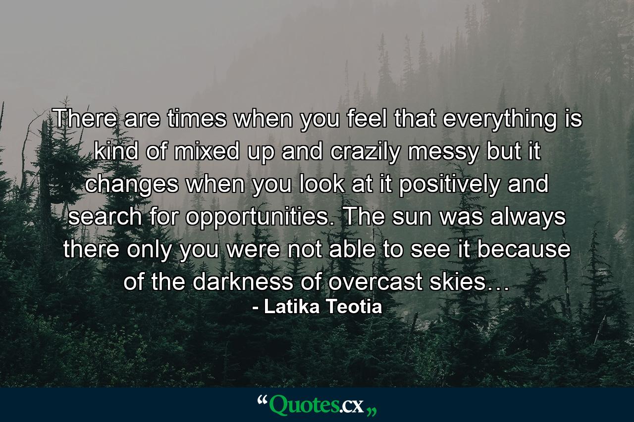 There are times when you feel that everything is kind of mixed up and crazily messy but it changes when you look at it positively and search for opportunities. The sun was always there only you were not able to see it because of the darkness of overcast skies… - Quote by Latika Teotia