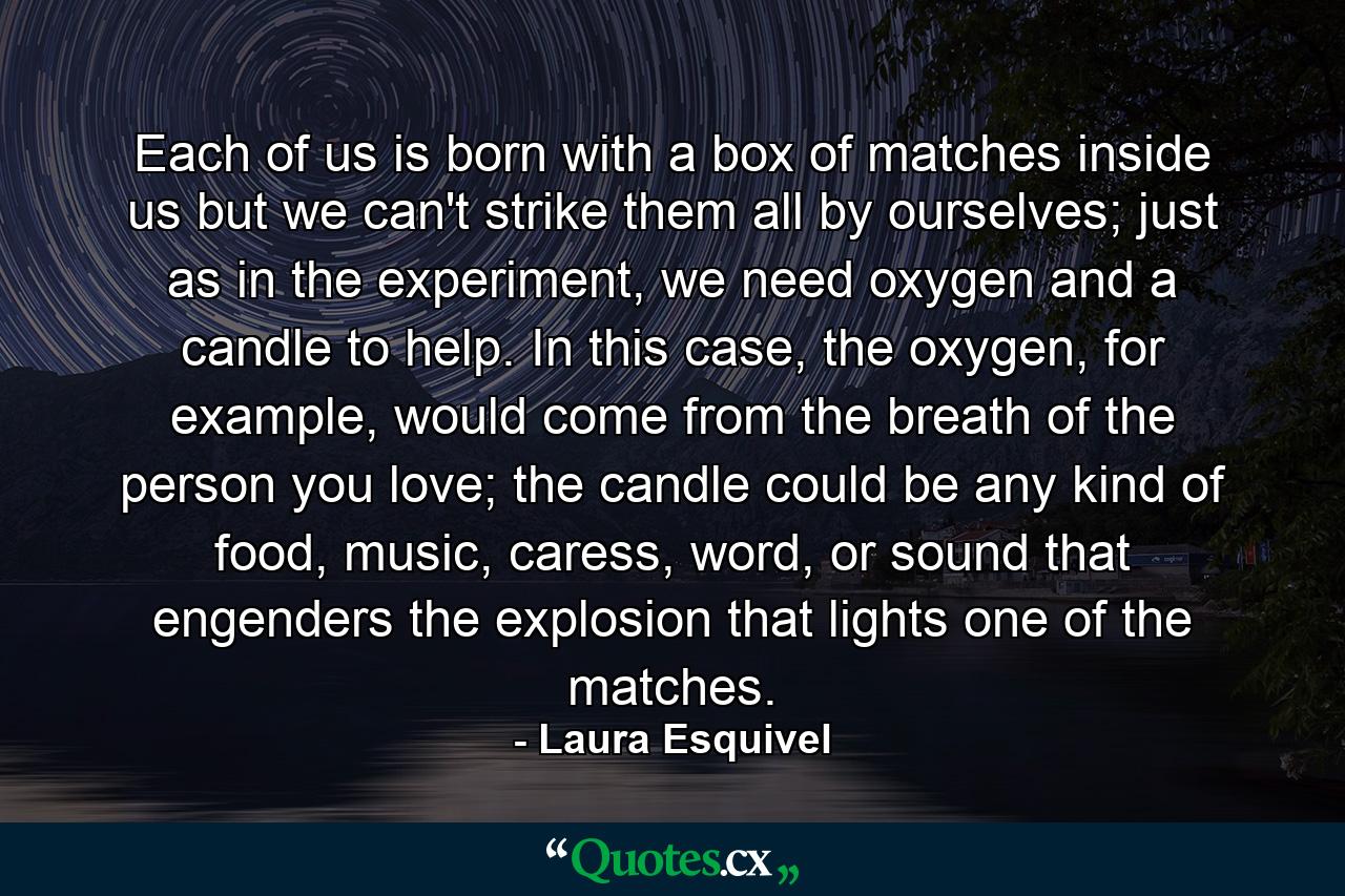 Each of us is born with a box of matches inside us but we can't strike them all by ourselves; just as in the experiment, we need oxygen and a candle to help. In this case, the oxygen, for example, would come from the breath of the person you love; the candle could be any kind of food, music, caress, word, or sound that engenders the explosion that lights one of the matches. - Quote by Laura Esquivel