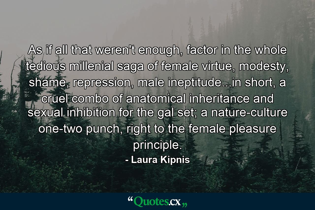 As if all that weren't enough, factor in the whole tedious millenial saga of female virtue, modesty, shame, repression, male ineptitude...in short, a cruel combo of anatomical inheritance and sexual inhibition for the gal set; a nature-culture one-two punch, right to the female pleasure principle. - Quote by Laura Kipnis