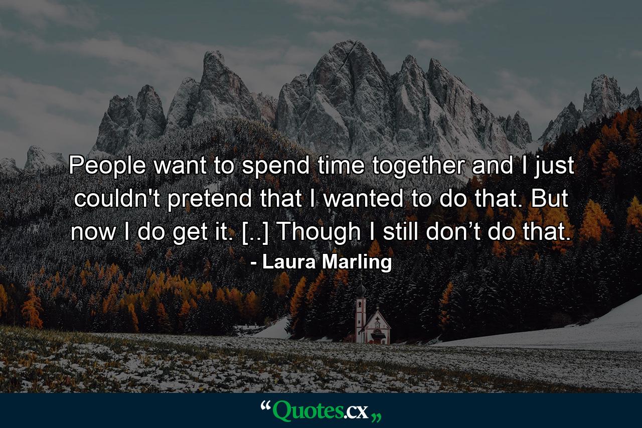 People want to spend time together and I just couldn't pretend that I wanted to do that. But now I do get it. [..] Though I still don’t do that. - Quote by Laura Marling