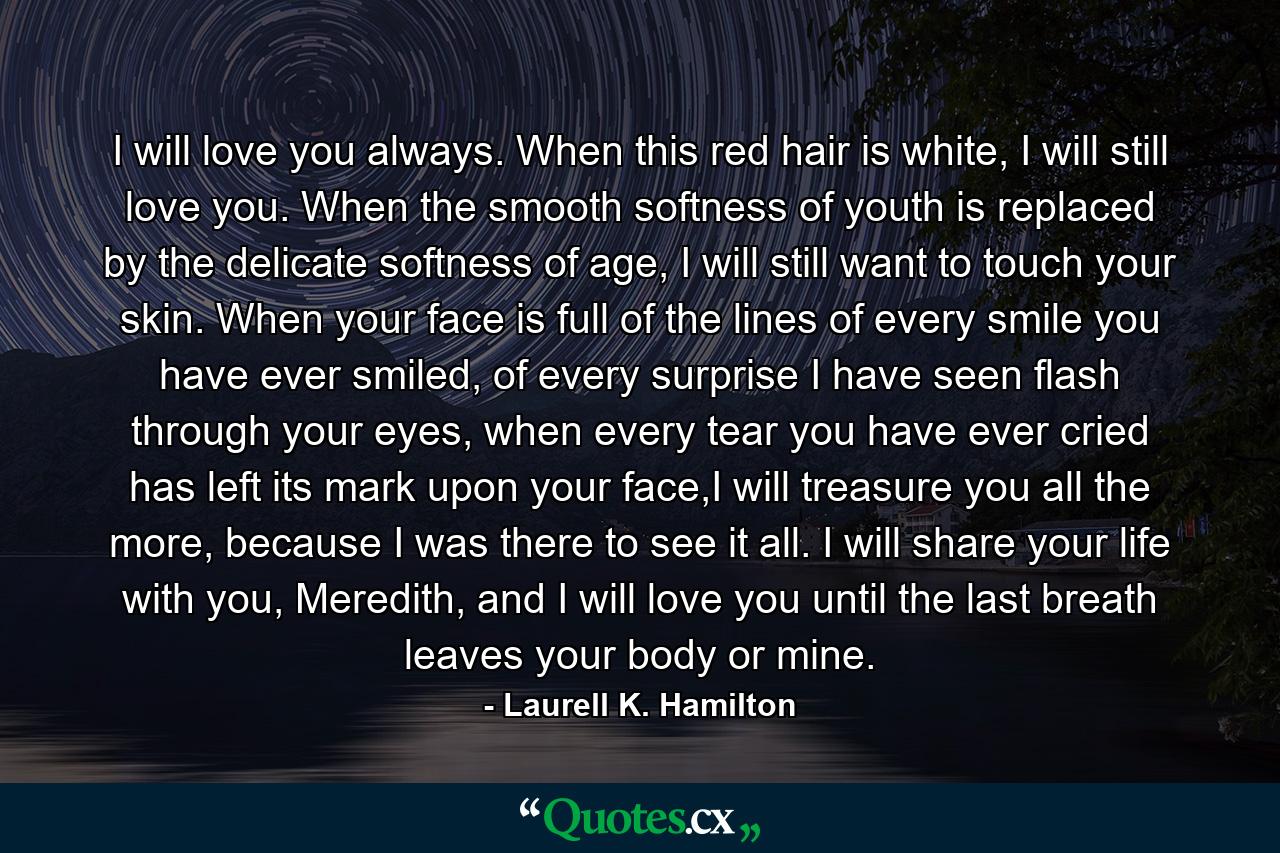 I will love you always. When this red hair is white, I will still love you. When the smooth softness of youth is replaced by the delicate softness of age, I will still want to touch your skin. When your face is full of the lines of every smile you have ever smiled, of every surprise I have seen flash through your eyes, when every tear you have ever cried has left its mark upon your face,I will treasure you all the more, because I was there to see it all. I will share your life with you, Meredith, and I will love you until the last breath leaves your body or mine. - Quote by Laurell K. Hamilton