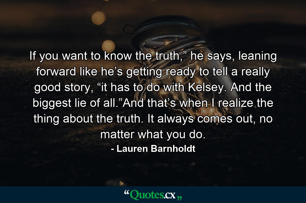 If you want to know the truth,” he says, leaning forward like he’s getting ready to tell a really good story, “it has to do with Kelsey. And the biggest lie of all.”And that’s when I realize the thing about the truth. It always comes out, no matter what you do. - Quote by Lauren Barnholdt