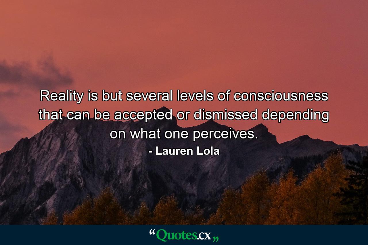 Reality is but several levels of consciousness that can be accepted or dismissed depending on what one perceives. - Quote by Lauren Lola