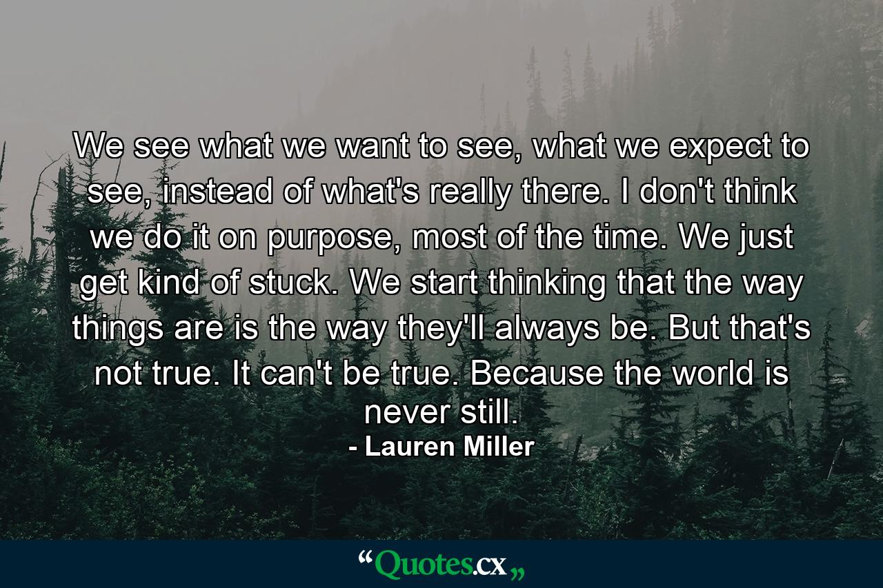 We see what we want to see, what we expect to see, instead of what's really there. I don't think we do it on purpose, most of the time. We just get kind of stuck. We start thinking that the way things are is the way they'll always be. But that's not true. It can't be true. Because the world is never still. - Quote by Lauren Miller