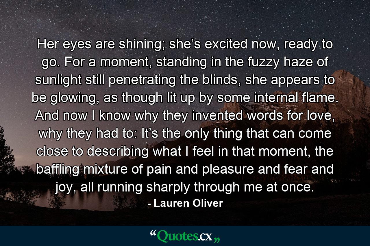 Her eyes are shining; she’s excited now, ready to go. For a moment, standing in the fuzzy haze of sunlight still penetrating the blinds, she appears to be glowing, as though lit up by some internal flame. And now I know why they invented words for love, why they had to: It’s the only thing that can come close to describing what I feel in that moment, the baffling mixture of pain and pleasure and fear and joy, all running sharply through me at once. - Quote by Lauren Oliver