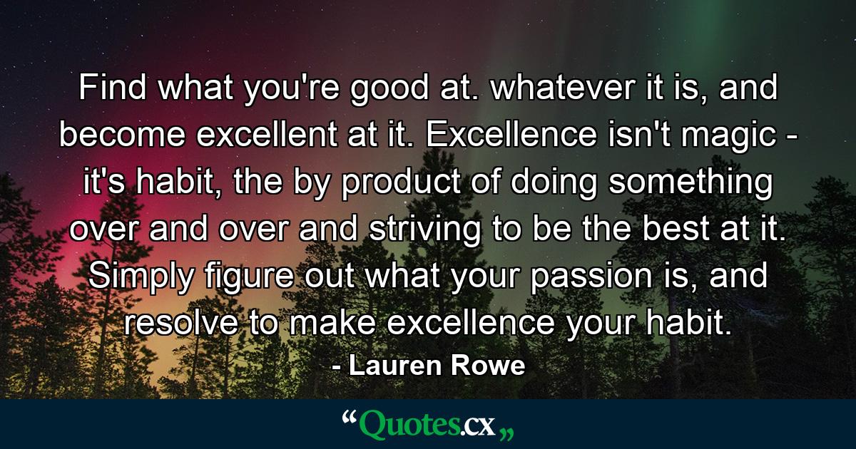 Find what you're good at. whatever it is, and become excellent at it. Excellence isn't magic - it's habit, the by product of doing something over and over and striving to be the best at it. Simply figure out what your passion is, and resolve to make excellence your habit. - Quote by Lauren Rowe