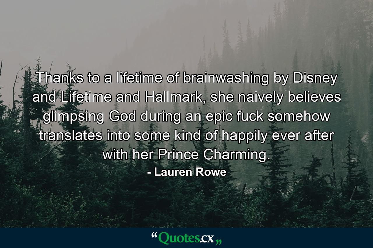 Thanks to a lifetime of brainwashing by Disney and Lifetime and Hallmark, she naively believes glimpsing God during an epic fuck somehow translates into some kind of happily ever after with her Prince Charming. - Quote by Lauren Rowe