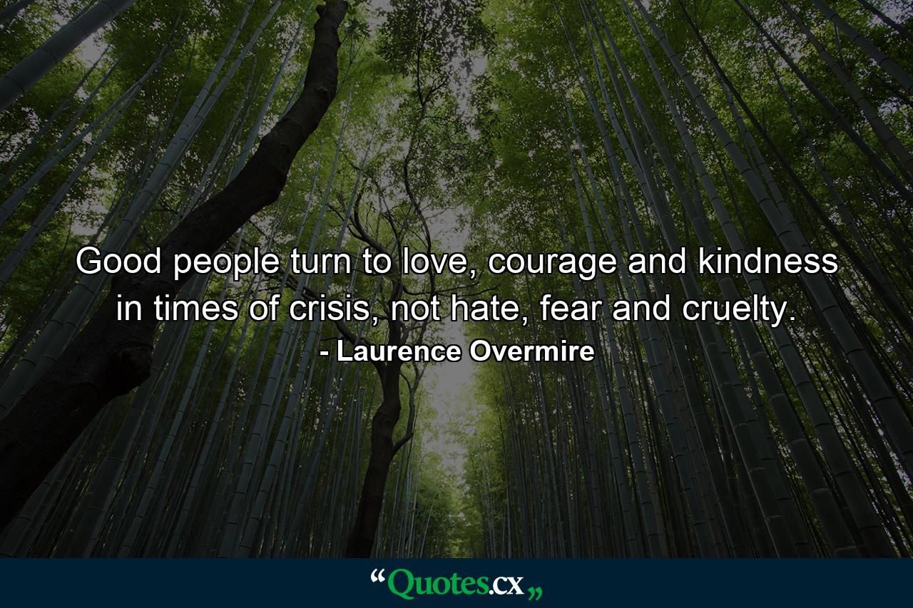 Good people turn to love, courage and kindness in times of crisis, not hate, fear and cruelty. - Quote by Laurence Overmire