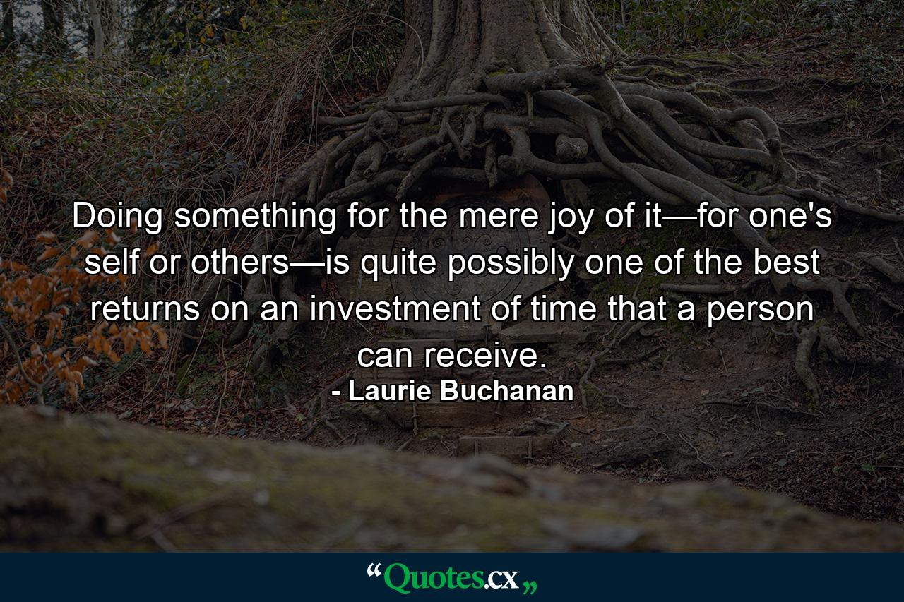 Doing something for the mere joy of it—for one's self or others—is quite possibly one of the best returns on an investment of time that a person can receive. - Quote by Laurie Buchanan