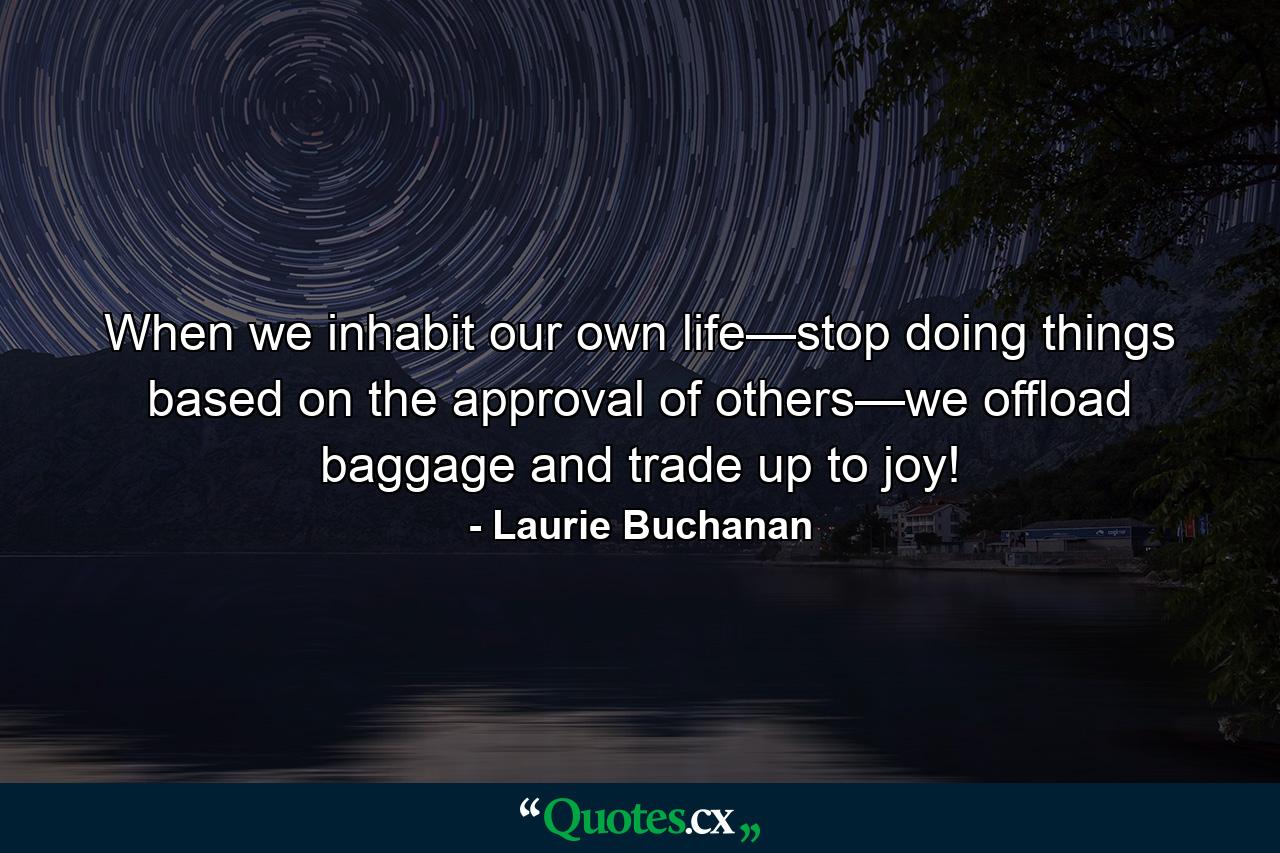 When we inhabit our own life—stop doing things based on the approval of others—we offload baggage and trade up to joy! - Quote by Laurie Buchanan