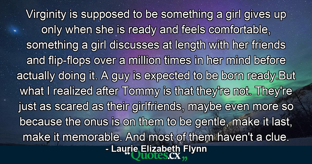 Virginity is supposed to be something a girl gives up only when she is ready and feels comfortable, something a girl discusses at length with her friends and flip-flops over a million times in her mind before actually doing it. A guy is expected to be born ready.But what I realized after Tommy is that they're not. They're just as scared as their girlfriends, maybe even more so because the onus is on them to be gentle, make it last, make it memorable. And most of them haven't a clue. - Quote by Laurie Elizabeth Flynn